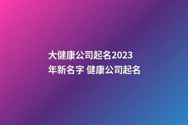 大健康公司起名2023年新名字 健康公司起名-第1張-公司起名-玄機派